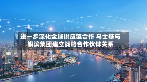 进一步深化全球供应链合作 马士基与旗滨集团建立战略合作伙伴关系