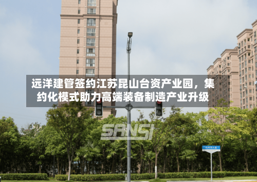 远洋建管签约江苏昆山台资产业园	，集约化模式助力高端装备制造产业升级-第2张图片