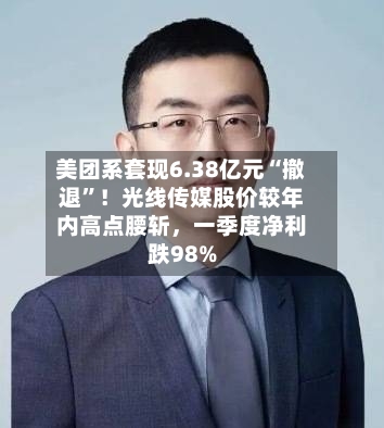 美团系套现6.38亿元“撤退”！光线传媒股价较年内高点腰斩，一季度净利跌98%-第2张图片
