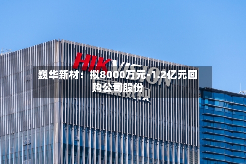 巍华新材：拟8000万元-1.2亿元回购公司股份-第1张图片