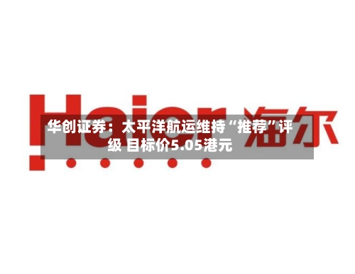 华创证券：太平洋航运维持“推荐	”评级 目标价5.05港元-第1张图片