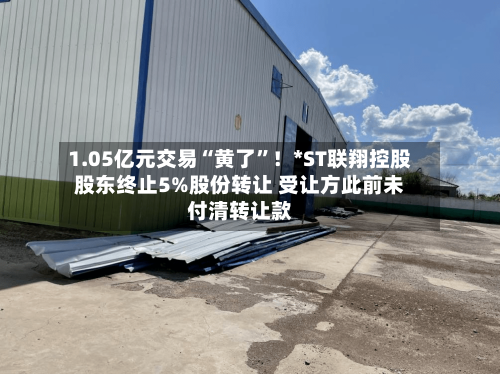 1.05亿元交易“黄了	”！*ST联翔控股股东终止5%股份转让 受让方此前未付清转让款-第2张图片