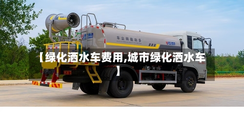 【绿化洒水车费用,城市绿化洒水车】