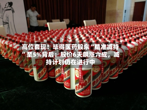 高位套现！毕得医药股东“精准减持	”至5%背后：股价6天飙涨六成，减持计划仍在进行中-第3张图片